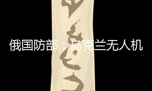 俄国防部：乌克兰无人机袭击俄能源设施，致大量用户断电