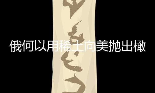 俄何以用稀土向美抛出橄榄枝，复杂背景下的战略互动