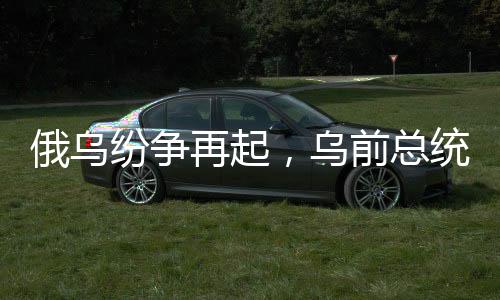 俄乌纷争再起，乌前总统波罗申科何以同时得罪俄乌双方？