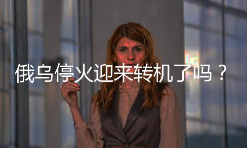 俄乌停火迎来转机了吗？