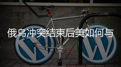 俄乌冲突结束后美如何与中国打交道