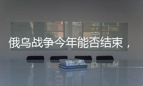 俄乌战争今年能否结束，形势分析与展望