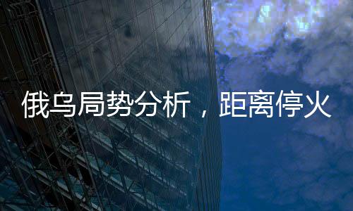 俄乌局势分析，距离停火仍显遥远