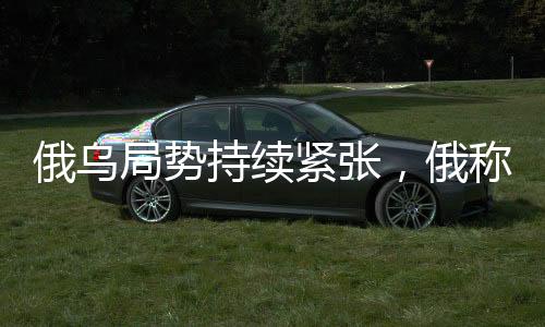 俄乌局势持续紧张，俄称继续推进，乌称前线战斗激烈