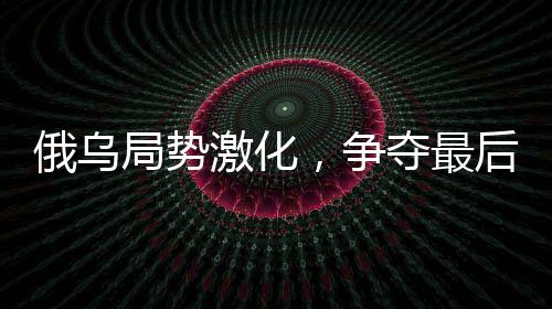 俄乌局势激化，争夺最后战果引发北约焦虑