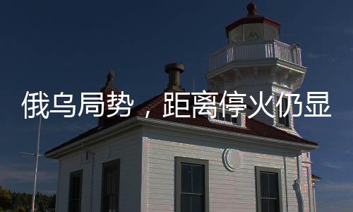 俄乌局势，距离停火仍显遥远
