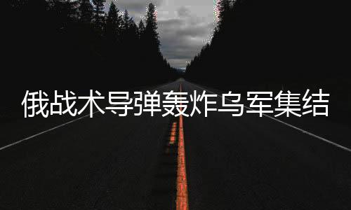 俄战术导弹轰炸乌军集结地，揭示战场新动态与地区紧张局势加剧