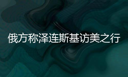 俄方称泽连斯基访美之行完全失败