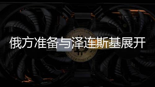 俄方准备与泽连斯基展开谈判，俄乌冲突的走向与前景分析