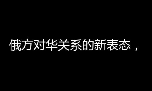 俄方对华关系的新表态，构筑互信互利的新时代桥梁