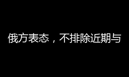 俄方表态，不排除近期与美国沟通的可能性