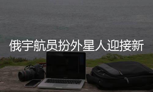 俄宇航员扮外星人迎接新乘组，太空探险的别样欢迎仪式