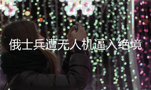 俄士兵遭无人机逼入绝境奇迹生还