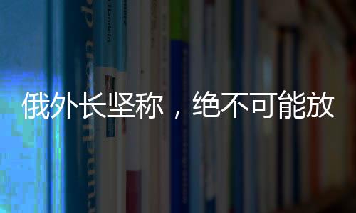 俄外长坚称，绝不可能放弃任何一寸领土