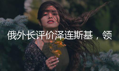 俄外长评价泽连斯基，领导力与挑战应对之道