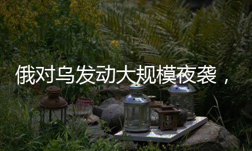 俄对乌发动大规模夜袭，军事冲突的深度分析（持续更新）