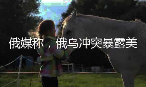 俄媒称，俄乌冲突暴露美国军事弱点