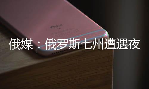 俄媒：俄罗斯七州遭遇夜袭 击落49架无人机