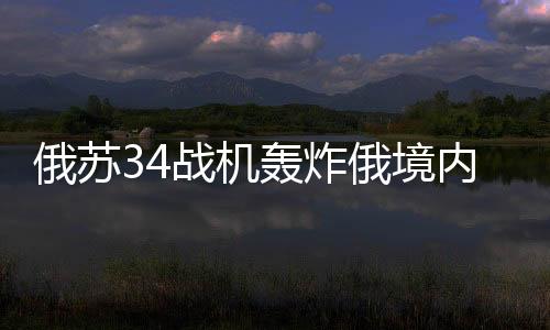 俄苏34战机轰炸俄境内撤离乌军，战略调整与军事动态
