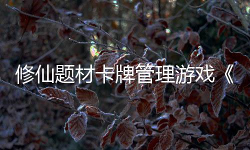 修仙题材卡牌管理游戏《卡牌修仙传》开放Alpha测试并公开最新宣传片
