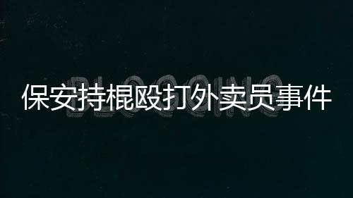 保安持棍殴打外卖员事件，警醒社会需维护和平共处之道