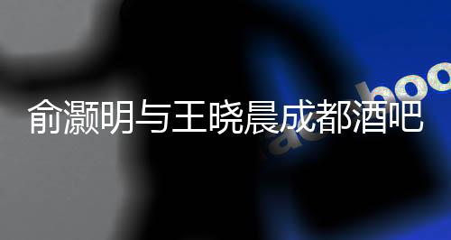 俞灏明与王晓晨成都酒吧甜蜜约会曝光，一段娱乐圈的新恋情浮出水面