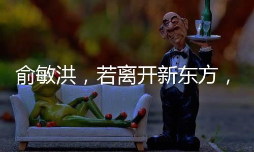 俞敏洪，若离开新东方，倒闭也不回