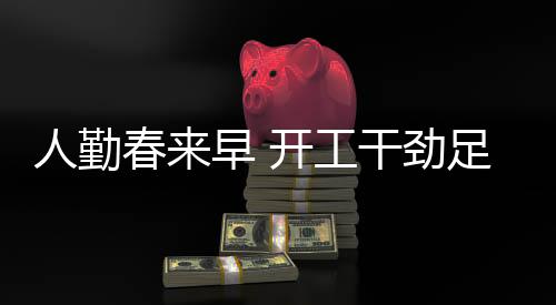 人勤春来早 开工干劲足——全新篇章揭开序幕