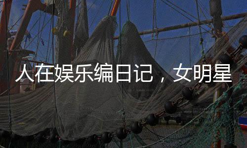 人在娱乐编日记，女明星坏掉了