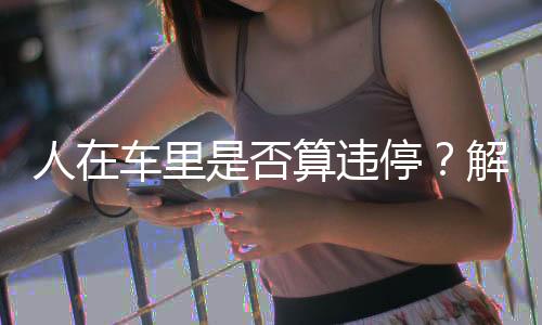 人在车里是否算违停？解读停车规定与实际操作