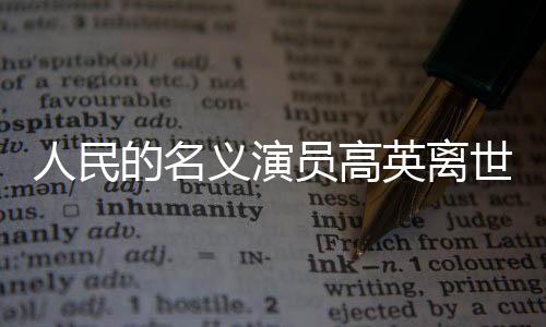 人民的名义演员高英离世，享年XX岁，演艺界痛失英才