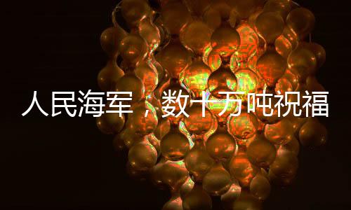 人民海军，数十万吨祝福送达，彰显海洋力量与深情