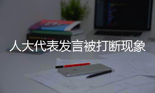 人大代表发言被打断现象的背后，尊重与倾听的重要性