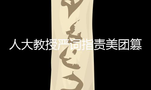 人大教授严词指责美团篡改报告，揭露事件真相与呼唤公正态度