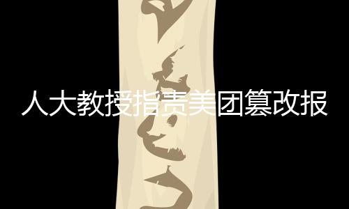 人大教授指责美团篡改报告，呼吁企业正视社会责任与学术尊重