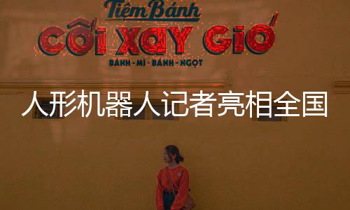 人形机器人记者亮相全国两会，科技助力新闻业的新里程碑