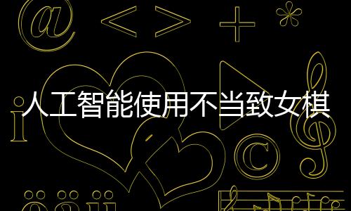 人工智能使用不当致女棋手遭禁赛八年，反思作弊背后的伦理与规则