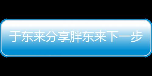 于东来分享胖东来下一步规划，展望未来发展新篇章