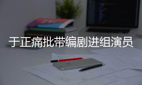 于正痛批带编剧进组演员，行业乱象与规范之必要