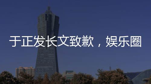 于正发长文致歉，娱乐圈风波再度引发热议