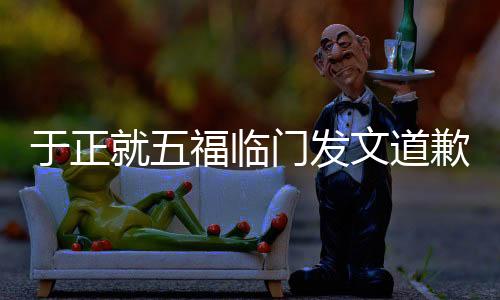 于正就五福临门发文道歉，引发热议的背后故事