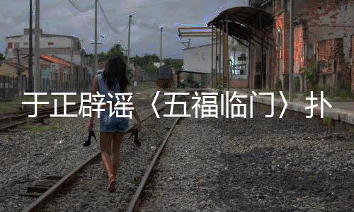 于正辟谣〈五福临门〉扑街传闻，新剧动态备受瞩目