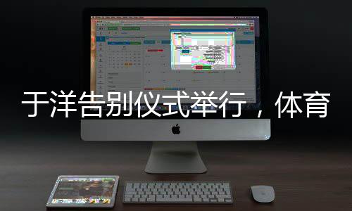 于洋告别仪式举行，体育界的敬仰与告别，一生辉煌的里程碑