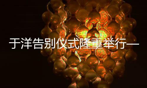 于洋告别仪式隆重举行——各界悼念一位杰出的传奇人物