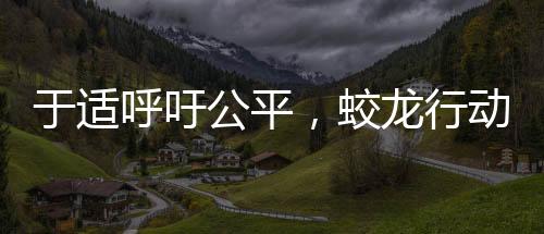 于适呼吁公平，蛟龙行动呼唤正义之光
