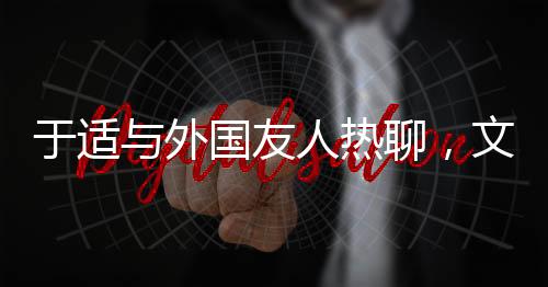 于适与外国友人热聊，文化交流的新篇章