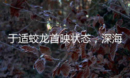 于适蛟龙首映状态，深海巨兽跃上大银幕的震撼之旅