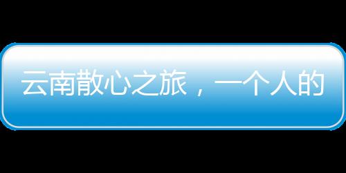 云南散心之旅，一个人的转变与重生