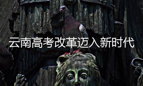 云南高考改革迈入新时代，不再分文理科，全面推行综合素质教育
