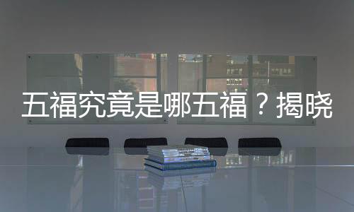 五福究竟是哪五福？揭晓中国传统文化中的吉祥象征